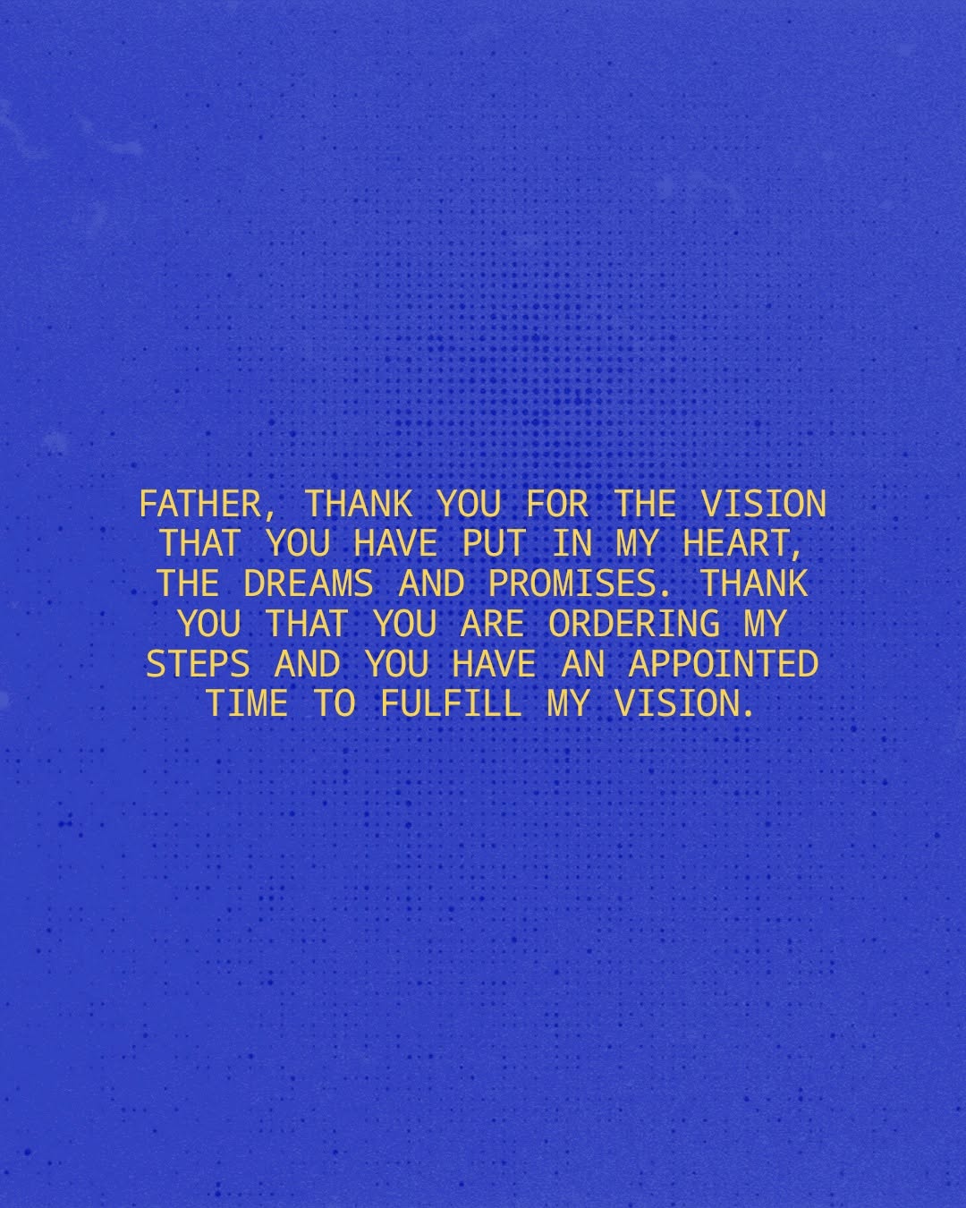 A Prayer for Today Father, thank You for the vision that You have put in my heart, the dreams and promises. Thank You that You are ordering my steps and You have an appointed time to fulfill my vision